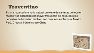 Traventino
Es una roca sedimentaria natural proviene de canteras de todo el
mundo y se encuentra con mayor frecuencia en Italia, pero los
depósitos de travertino también son comunes en Turquía, México,
Perú, Croacia, Irán e incluso China
 