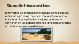 Usos del traventino
El travertino es principalmente popular como baldosas
utilizadas para pisos, paredes, contra salpicaduras o
encimeras. Sus cualidades y valores estéticos lo
convierten en un material preferido tanto para proyectos
en interiores como en exteriores.
 