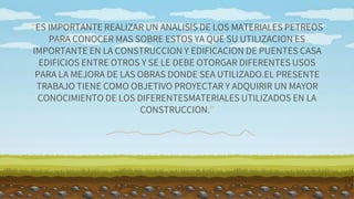 “ES IMPORTANTE REALIZAR UN ANALISIS DE LOS MATERIALES PETREOS
PARA CONOCER MAS SOBRE ESTOS YA QUE SU UTILIZACION ES
IMPORTANTE EN LA CONSTRUCCION Y EDIFICACION DE PUENTES CASA
EDIFICIOS ENTRE OTROS Y SE LE DEBE OTORGAR DIFERENTES USOS
PARA LA MEJORA DE LAS OBRAS DONDE SEA UTILIZADO.EL PRESENTE
TRABAJO TIENE COMO OBJETIVO PROYECTAR Y ADQUIRIR UN MAYOR
CONOCIMIENTO DE LOS DIFERENTESMATERIALES UTILIZADOS EN LA
CONSTRUCCION.”
 