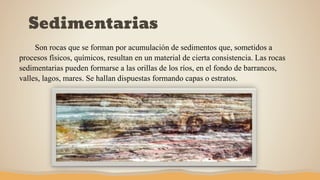 Sedimentarias
Son rocas que se forman por acumulación de sedimentos que, sometidos a
procesos físicos, químicos, resultan en un material de cierta consistencia. Las rocas
sedimentarias pueden formarse a las orillas de los ríos, en el fondo de barrancos,
valles, lagos, mares. Se hallan dispuestas formando capas o estratos.
 