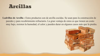 Ladrillos de Arcilla : Estos productos son de arcilla cocidas. Se usan para la construcción de
paredes y para recubrimiento refractario. La gran ventaja de estos es que tienen un costo
muy bajo, resisten la humedad, el calor y pueden durar en algunos casos más que la piedra.
Arcillas
 