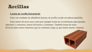 Arcillas
Losetas de Arcilla Estructural:
Estas son unidades de albañilería huecas, de arcilla cocida con placas paralelas.
Estas tienen diversos usos como por ejemplo loseta de revestimiento para paredes
interiores y exteriores, muros divisorios o columnas. También loseta de muro
divisorio para muros interiores que no sostienen carga ya que tienen mucho volumen.
 