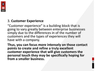 3. Customer Experience
“Customer experience” is a building block that is
going to vary greatly between enterprise businesses
simply due to the differences in of the number of
customers and the types of experiences they will
have with a company.
Thus, you can focus more intensely on those contact
points to create and refine a truly excellent
customer experience that will give customers the
personal touch they may be specifically hoping for
from a smaller business.
 
