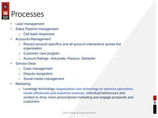 Processes
CRM Strategy & Implementation
• Lead management
• Sales Pipeline management
o Call back responses
• Accounts Management
o Record account specifics and all account interactions across the
organisation
o Customer care program
o Account Ratings –Advocate, Passive, Detractor
• Service Desk
o Case management
o Dispute recognition
o Social media management
• Marketing
o Leverage technology (organization uses technology to optimize operations,
create efficiencies and maximize revenue), individual behaviours and
context to drive more personalized marketing and engage prospects and
customers
 