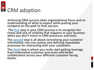 CRM adoption
Achieving CRM success takes organizational focus and an
understanding of what to expect while putting your
company on the path to that success.
The first step in your CRM journey is to recognize the
chaos and lack of visibility that happens in your business
when you don’t invest in CRM processes and tools.
The second step is all about centralizing your customer
information into one system and defining repeatable
processes for interacting with your customers.
The third step is where you really start getting leverage
from automated customer processes and better
collaboration across your different customer-facing
teams.
 