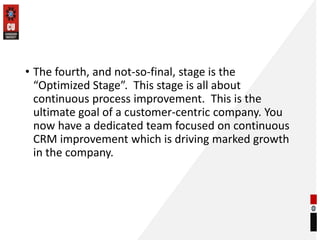 • The fourth, and not-so-final, stage is the
“Optimized Stage”. This stage is all about
continuous process improvement. This is the
ultimate goal of a customer-centric company. You
now have a dedicated team focused on continuous
CRM improvement which is driving marked growth
in the company.
 