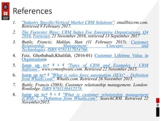 References
1. "Industry Specific/Vertical Market CRM Solutions". smallbizcrm.com.
Retrieved 8 February 2017.
2. The Forrester Wave: CRM Suites For Enterprise Organizations, Q4
2016, Forrester, 21 November 2016, retrieved 13 September 2017
3. Buttle, Francis; Maklan, Stan (11 February 2015). Customer
Relationship Management: Concepts and
Technologies. ISBN 9781317654766.
4. Feiz, Ghotbabadi,Khalifah, (2016-01) Customer Lifetime Value in
Organisations
5. Jump up to:a b c d "Types of CRM and Examples | CRM
Software". www.crmsoftware.com. Retrieved 22 November 2015.
6. Jump up to:a b "What is sales force automation (SFA)? - Definition
from WhatIs.com". WhatIs.com. Retrieved 26 November 2015.
7. Buttle, Francis (2003). Customer relationship management. London:
Routledge. ISBN 9781136412578.
8. Jump up to:a b c d "What is customer relationship management
(CRM) ? - Definition from WhatIs.com". SearchCRM. Retrieved 22
November2015.
 