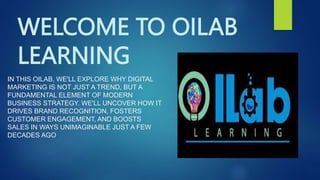 WELCOME TO OILAB
LEARNING
IN THIS OILAB, WE'LL EXPLORE WHY DIGITAL
MARKETING IS NOT JUST A TREND, BUT A
FUNDAMENTAL ELEMENT OF MODERN
BUSINESS STRATEGY. WE'LL UNCOVER HOW IT
DRIVES BRAND RECOGNITION, FOSTERS
CUSTOMER ENGAGEMENT, AND BOOSTS
SALES IN WAYS UNIMAGINABLE JUST A FEW
DECADES AGO.
 