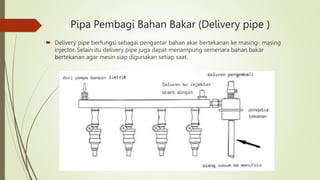 Pipa Pembagi Bahan Bakar (Delivery pipe )
 Delivery pipe berfungsi sebagai pengantar bahan akar bertekanan ke masing- masing
injector. Selain itu delivery pipe juga dapat menampung semenara bahan bakar
bertekanan agar mesin siap digunakan setiap saat.
 