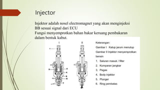 Injector
Injektor adalah nosel electromagnet yang akan menginjeksi
BB sesuai signal dari ECU
Fungsi menyemprotkan bahan bakar keruang pembakaran
dalam bentuk kabut.
 
