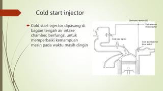 Cold start injector
 Cold start injector dipasang di
bagian tengah air intake
chamber, berfungsi untuk
memperbaiki kemampuan
mesin pada waktu masih dingin
Dari solenoid
motor starter
Dari kunci kontak (S
T
)
Cold star injctor
Cold start injector
time switch
 