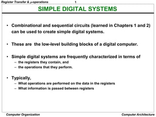 1
Computer Organization Computer Architecture
SIMPLE DIGITAL SYSTEMS
• Combinational and sequential circuits (learned in Chapters 1 and 2)
can be used to create simple digital systems.
• These are the low-level building blocks of a digital computer.
• Simple digital systems are frequently characterized in terms of
– the registers they contain, and
– the operations that they perform.
• Typically,
– What operations are performed on the data in the registers
– What information is passed between registers
Register Transfer & -operations
 