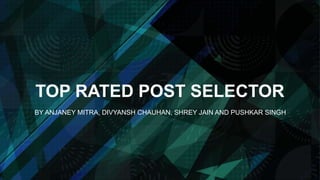 TOP RATED POST SELECTOR
BY ANJANEY MITRA, DIVYANSH CHAUHAN, SHREY JAIN AND PUSHKAR SINGH
 