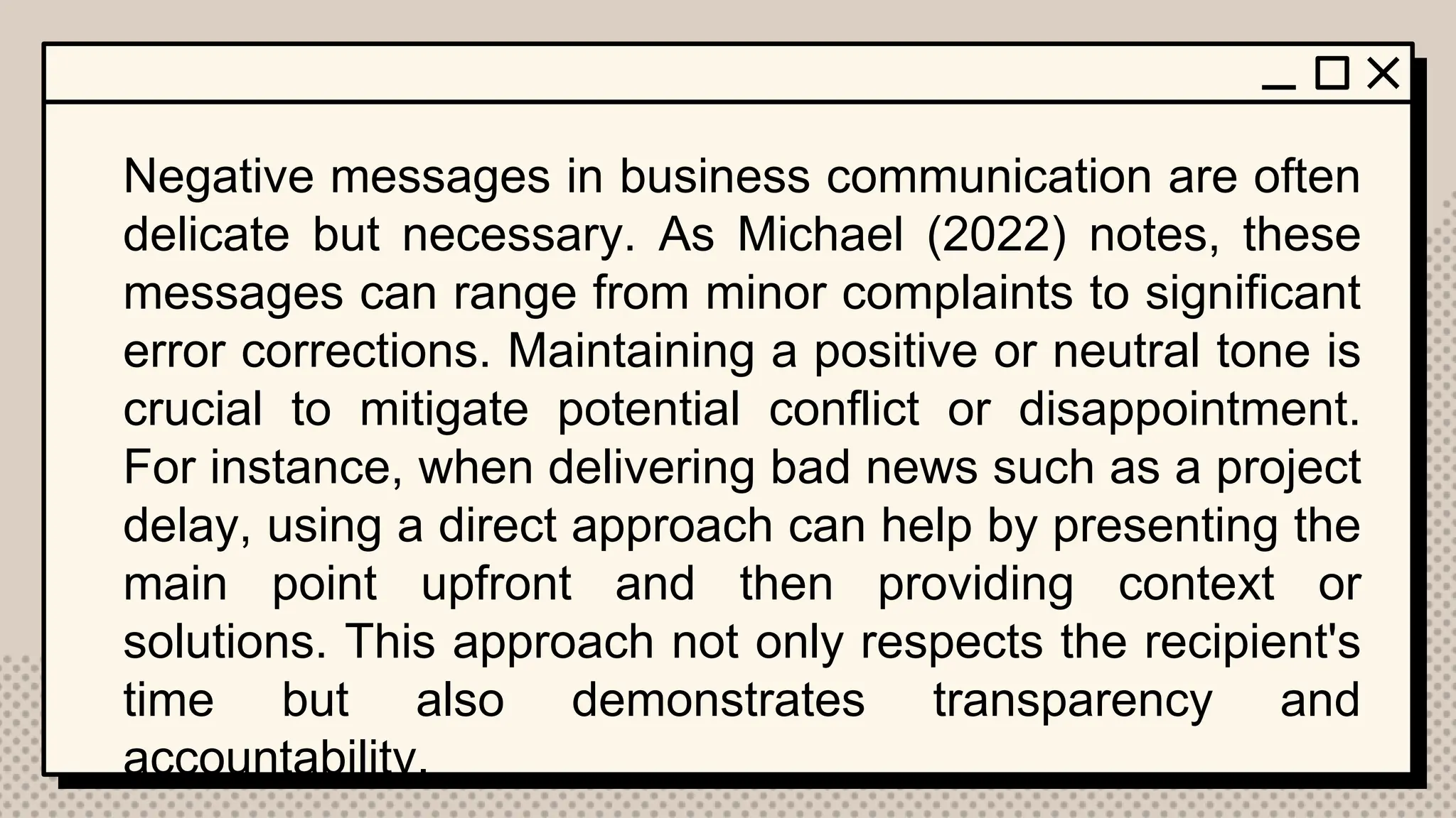 Negative messages in business communication are often
delicate but necessary. As Michael (2022) notes, these
messages can range from minor complaints to significant
error corrections. Maintaining a positive or neutral tone is
crucial to mitigate potential conflict or disappointment.
For instance, when delivering bad news such as a project
delay, using a direct approach can help by presenting the
main point upfront and then providing context or
solutions. This approach not only respects the recipient's
time but also demonstrates transparency and
accountability.
 