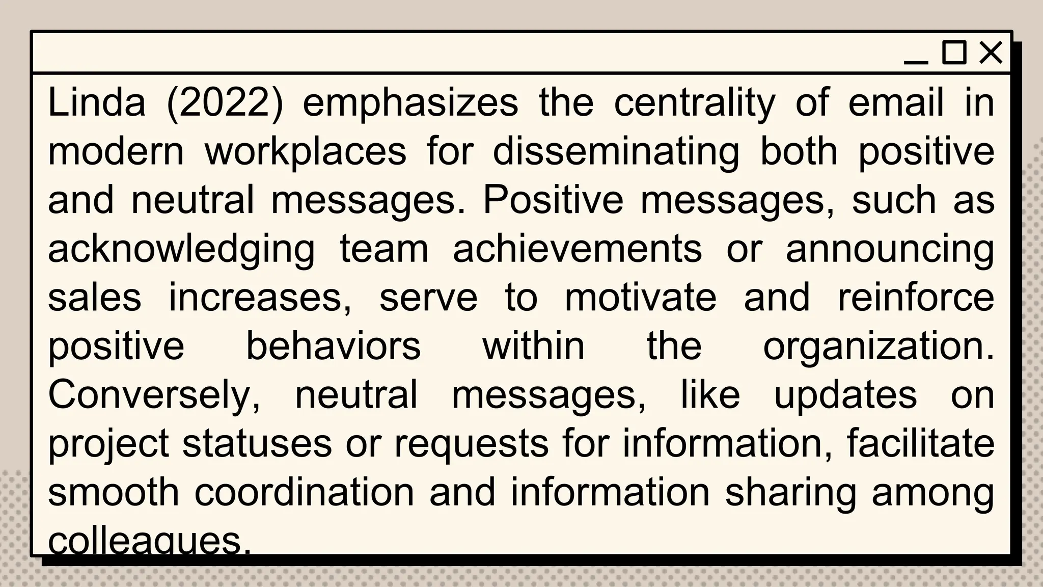 Linda (2022) emphasizes the centrality of email in
modern workplaces for disseminating both positive
and neutral messages. Positive messages, such as
acknowledging team achievements or announcing
sales increases, serve to motivate and reinforce
positive behaviors within the organization.
Conversely, neutral messages, like updates on
project statuses or requests for information, facilitate
smooth coordination and information sharing among
colleagues.
 