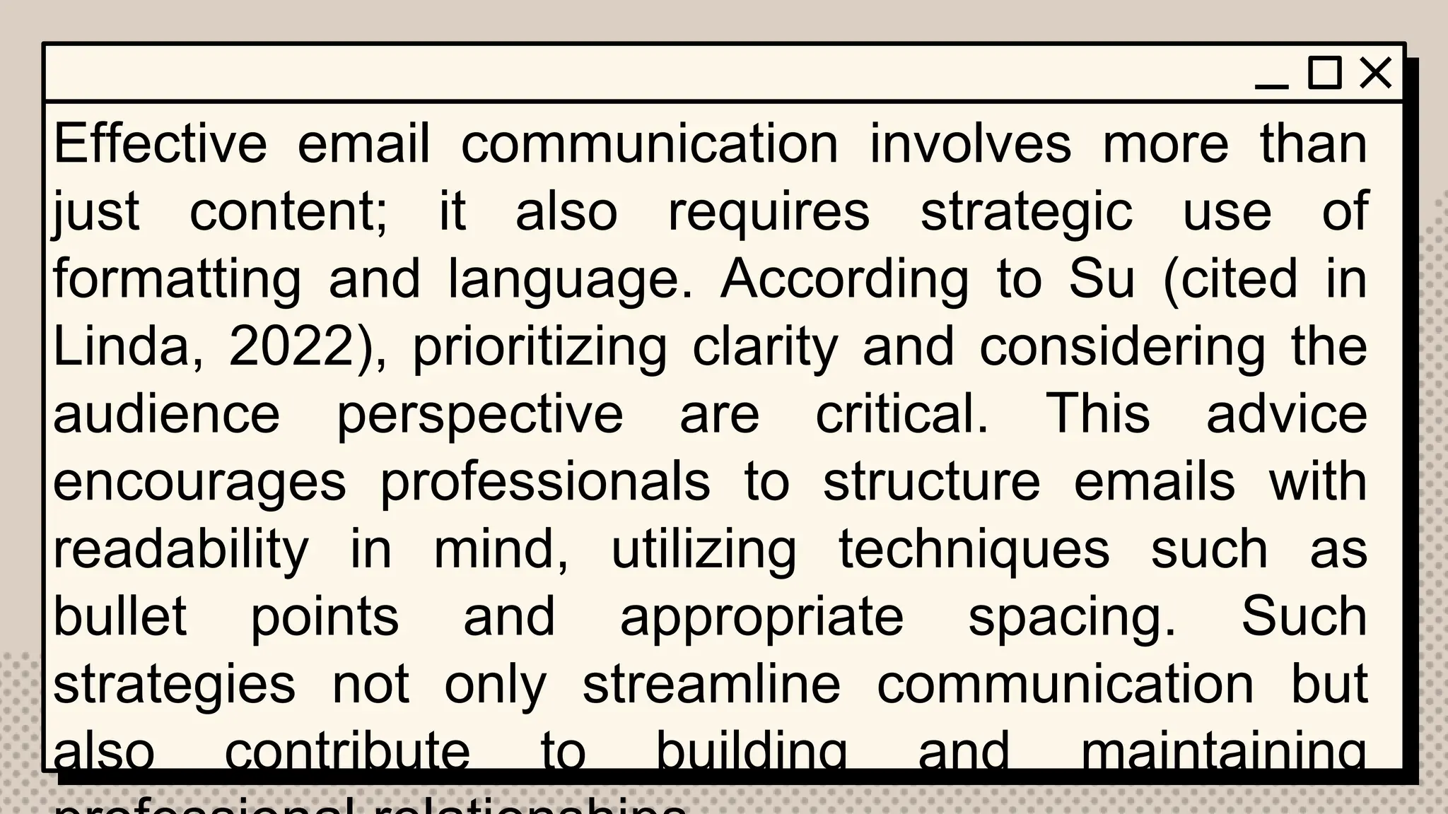 Effective email communication involves more than
just content; it also requires strategic use of
formatting and language. According to Su (cited in
Linda, 2022), prioritizing clarity and considering the
audience perspective are critical. This advice
encourages professionals to structure emails with
readability in mind, utilizing techniques such as
bullet points and appropriate spacing. Such
strategies not only streamline communication but
also contribute to building and maintaining
 