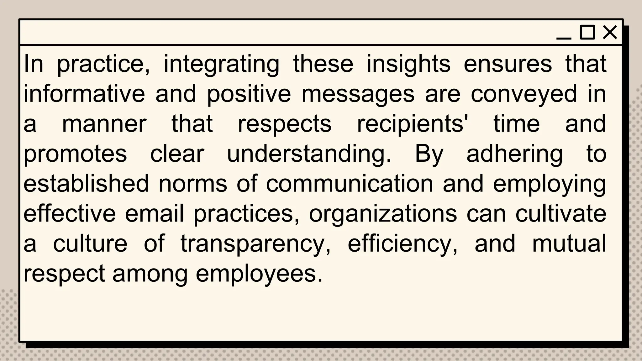 In practice, integrating these insights ensures that
informative and positive messages are conveyed in
a manner that respects recipients' time and
promotes clear understanding. By adhering to
established norms of communication and employing
effective email practices, organizations can cultivate
a culture of transparency, efficiency, and mutual
respect among employees.
 