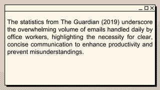 The statistics from The Guardian (2019) underscore
the overwhelming volume of emails handled daily by
office workers, highlighting the necessity for clear,
concise communication to enhance productivity and
prevent misunderstandings.
 