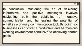 In conclusion, mastering the art of delivering
informative and positive messages involves
navigating both the subtleties of negative
communication and harnessing the potential of
email as a primary communication tool. By doing so,
businesses can foster a productive and harmonious
working environment conducive to achieving shared
goals.
 
