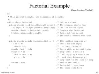 UMBC CMSC 331 Java 12
Factorial Example
/**
* This program computes the factorial of a number
*/
public class Factorial { // Define a class
public static void main(String[] args) { // The program starts here
int input = Integer.parseInt(args[0]); // Get the user's input
double result = factorial(input); // Compute the factorial
System.out.println(result); // Print out the result
} // The main() method ends here
public static double factorial(int x) { // This method computes x!
if (x < 0) // Check for bad input
return 0.0; // if bad, return 0
double fact = 1.0; // Begin with an initial value
while(x > 1) { // Loop until x equals 1
fact = fact * x; // multiply by x each time
x = x - 1; // and then decrement x
} // Jump back to the star of loop
return fact; // Return the result
} // factorial() ends here
} // The class ends here
From Java in a Nutshell
 