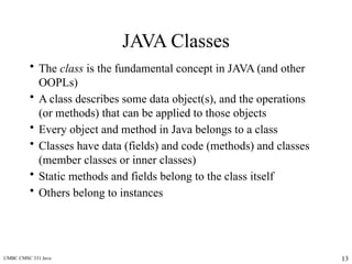UMBC CMSC 331 Java 13
JAVA Classes
• The class is the fundamental concept in JAVA (and other
OOPLs)
• A class describes some data object(s), and the operations
(or methods) that can be applied to those objects
• Every object and method in Java belongs to a class
• Classes have data (fields) and code (methods) and classes
(member classes or inner classes)
• Static methods and fields belong to the class itself
• Others belong to instances
 