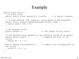 UMBC CMSC 331 Java 14
Example
public class Circle {
// A class field
public static final double PI= 3.14159; // A useful constant
// A class method: just compute a value based on the arguments
public static double radiansToDegrees(double rads) {
return rads * 180 / PI;
}
// An instance field
public double r; // The radius of the circle
// Two methods which operate on the instance fields of an object
public double area() { // Compute the area of the
circle
return PI * r * r;
}
public double circumference() { // Compute the circumference of
the circle
return 2 * PI * r;
}
}
 
