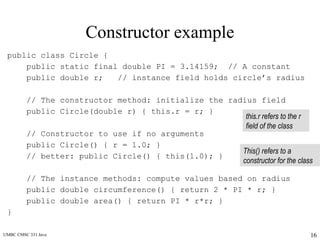 UMBC CMSC 331 Java 16
Constructor example
public class Circle {
public static final double PI = 3.14159; // A constant
public double r; // instance field holds circle’s radius
// The constructor method: initialize the radius field
public Circle(double r) { this.r = r; }
// Constructor to use if no arguments
public Circle() { r = 1.0; }
// better: public Circle() { this(1.0); }
// The instance methods: compute values based on radius
public double circumference() { return 2 * PI * r; }
public double area() { return PI * r*r; }
}
this.r refers to the r
field of the class
This() refers to a
constructor for the class
 