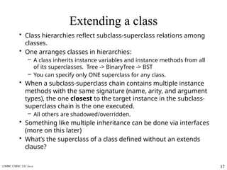 UMBC CMSC 331 Java 17
Extending a class
• Class hierarchies reflect subclass-superclass relations among
classes.
• One arranges classes in hierarchies:
– A class inherits instance variables and instance methods from all
of its superclasses. Tree -> BinaryTree -> BST
– You can specify only ONE superclass for any class.
• When a subclass-superclass chain contains multiple instance
methods with the same signature (name, arity, and argument
types), the one closest to the target instance in the subclass-
superclass chain is the one executed.
– All others are shadowed/overridden.
• Something like multiple inheritance can be done via interfaces
(more on this later)
• What’s the superclass of a class defined without an extends
clause?
 