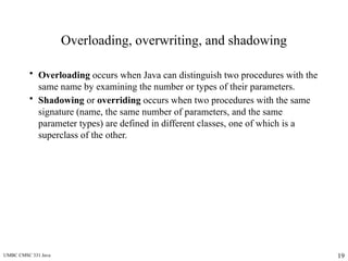 UMBC CMSC 331 Java 19
Overloading, overwriting, and shadowing
• Overloading occurs when Java can distinguish two procedures with the
same name by examining the number or types of their parameters.
• Shadowing or overriding occurs when two procedures with the same
signature (name, the same number of parameters, and the same
parameter types) are defined in different classes, one of which is a
superclass of the other.
 