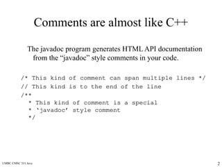 UMBC CMSC 331 Java 2
Comments are almost like C++
The javadoc program generates HTML API documentation
from the “javadoc” style comments in your code.
/* This kind of comment can span multiple lines */
// This kind is to the end of the line
/**
* This kind of comment is a special
* ‘javadoc’ style comment
*/
 