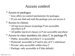 UMBC CMSC 331 Java 23
Access control
• Access to packages
– Java offers no control mechanisms for packages.
– If you can find and read the package you can access it
• Access to classes
– All top level classes in package P are accessible
anywhere in P
– All public top-level classes in P are accessible anywhere
• Access to class members (in class C in package P)
– Public: accessible anywhere C is accessible
– Protected: accessible in P and to any of C’s subclasses
– Private: only accessible within class C
– Package: only accessible in P (the default)
 