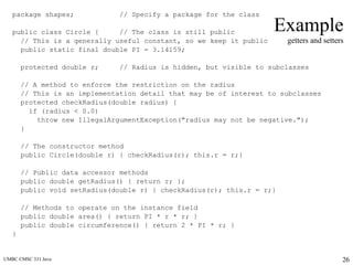 UMBC CMSC 331 Java 26
Example
getters and setters
package shapes; // Specify a package for the class
public class Circle { // The class is still public
// This is a generally useful constant, so we keep it public
public static final double PI = 3.14159;
protected double r; // Radius is hidden, but visible to subclasses
// A method to enforce the restriction on the radius
// This is an implementation detail that may be of interest to subclasses
protected checkRadius(double radius) {
if (radius < 0.0)
throw new IllegalArgumentException("radius may not be negative.");
}
// The constructor method
public Circle(double r) { checkRadius(r); this.r = r;}
// Public data accessor methods
public double getRadius() { return r; };
public void setRadius(double r) { checkRadius(r); this.r = r;}
// Methods to operate on the instance field
public double area() { return PI * r * r; }
public double circumference() { return 2 * PI * r; }
}
 