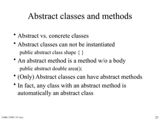 UMBC CMSC 331 Java 27
Abstract classes and methods
• Abstract vs. concrete classes
• Abstract classes can not be instantiated
public abstract class shape { }
• An abstract method is a method w/o a body
public abstract double area();
• (Only) Abstract classes can have abstract methods
• In fact, any class with an abstract method is
automatically an abstract class
 