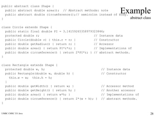 UMBC CMSC 331 Java 28
Example
abstract class
public abstract class Shape {
public abstract double area(); // Abstract methods: note
public abstract double circumference();// semicolon instead of body.
}
class Circle extends Shape {
public static final double PI = 3.14159265358979323846;
protected double r; // Instance data
public Circle(double r) { this.r = r; } // Constructor
public double getRadius() { return r; } // Accessor
public double area() { return PI*r*r; } // Implementations of
public double circumference() { return 2*PI*r; } // abstract methods.
}
class Rectangle extends Shape {
protected double w, h; // Instance data
public Rectangle(double w, double h) { // Constructor
this.w = w; this.h = h;
}
public double getWidth() { return w; } // Accessor method
public double getHeight() { return h; } // Another accessor
public double area() { return w*h; } // Implementations of
public double circumference() { return 2*(w + h); } // abstract methods.
}
 