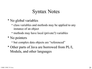 UMBC CMSC 331 Java 29
Syntax Notes
• No global variables
– class variables and methods may be applied to any
instance of an object
– methods may have local (private?) variables
• No pointers
– but complex data objects are “referenced”
• Other parts of Java are borrowed from PL/I,
Modula, and other languages
 