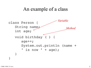 UMBC CMSC 331 Java 3
An example of a class
class Person {
String name;
int age;
void birthday ( ) {
age++;
System.out.println (name +
' is now ' + age);
}
}
Variable
Method
 