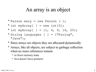 UMBC CMSC 331 Java 5
An array is an object
• Person mary = new Person ( );
• int myArray[ ] = new int[5];
• int myArray[ ] = {1, 4, 9, 16, 25};
• String languages [ ] = {"Prolog",
"Java"};
• Since arrays are objects they are allocated dynamically
• Arrays, like all objects, are subject to garbage collection
when no more references remain
– so fewer memory leaks
– Java doesn’t have pointers!
 