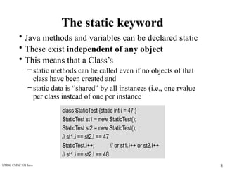 UMBC CMSC 331 Java 8
The static keyword
• Java methods and variables can be declared static
• These exist independent of any object
• This means that a Class’s
– static methods can be called even if no objects of that
class have been created and
– static data is “shared” by all instances (i.e., one rvalue
per class instead of one per instance
class StaticTest {static int i = 47;}
StaticTest st1 = new StaticTest();
StaticTest st2 = new StaticTest();
// st1.i == st2.I == 47
StaticTest.i++; // or st1.I++ or st2.I++
// st1.i == st2.I == 48
 