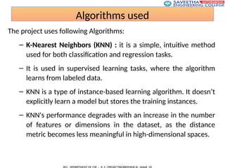 Algorithms used
The project uses following Algorithms:
– K-Nearest Neighbors (KNN) : it is a simple, intuitive method
used for both classification and regression tasks.
– It is used in supervised learning tasks, where the algorithm
learns from labeled data.
– KNN is a type of instance-based learning algorithm. It doesn’t
explicitly learn a model but stores the training instances.
– KNN's performance degrades with an increase in the number
of features or dimensions in the dataset, as the distance
metric becomes less meaningful in high-dimensional spaces.
 