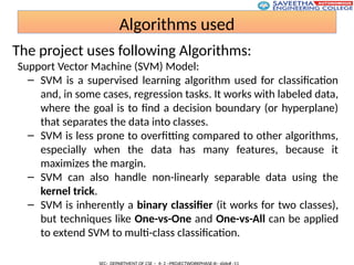 Algorithms used
The project uses following Algorithms:
Support Vector Machine (SVM) Model:
– SVM is a supervised learning algorithm used for classification
and, in some cases, regression tasks. It works with labeled data,
where the goal is to find a decision boundary (or hyperplane)
that separates the data into classes.
– SVM is less prone to overfitting compared to other algorithms,
especially when the data has many features, because it
maximizes the margin.
– SVM can also handle non-linearly separable data using the
kernel trick.
– SVM is inherently a binary classifier (it works for two classes),
but techniques like One-vs-One and One-vs-All can be applied
to extend SVM to multi-class classification.
 