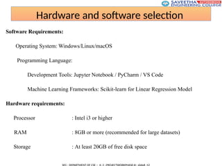 Hardware and software selection
Software Requirements:
Operating System: Windows/Linux/macOS
Programming Language:
Development Tools: Jupyter Notebook / PyCharm / VS Code
Machine Learning Frameworks: Scikit-learn for Linear Regression Model
Hardware requirements:
Processor : Intel i3 or higher
RAM : 8GB or more (recommended for large datasets)
Storage : At least 20GB of free disk space
 