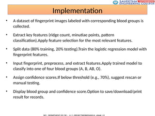 Implementation
• A dataset of fingerprint images labeled with corresponding blood groups is
collected.
• Extract key features (ridge count, minutiae points, pattern
classification).Apply feature selection for the most relevant features.
• Split data (80% training, 20% testing).Train the logistic regression model with
fingerprint features.
• Input fingerprint, preprocess, and extract features.Apply trained model to
classify into one of four blood groups (A, B, AB, O).
• Assign confidence scores.If below threshold (e.g., 70%), suggest rescan or
manual testing.
• Display blood group and confidence score.Option to save/download/print
result for records.
 