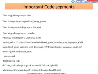 Important Code segments
from scipy.ndimage import label
from skimage.feature import local_binary_pattern
from skimage.morphology import thin, disk
from scipy.ndimage import convolve
# Replace with the path to your saved model
model_path = r'C:UsersNameDownloadsBlood_group_detection_with_fingerprint_CVIP
mainBlood_group_detection_with_fingerprint_CVIP-mainlogistic_regression_model.pkl'
model = joblib.load(model_path)
return model
Preprocessing steps
def crop_borders(image, top=10, bottom=10, left=10, right=10):
return image[top:image.shape[0]-bottom, left:image.shape[1]-right]
 