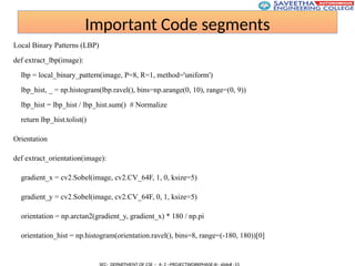 Important Code segments
Local Binary Patterns (LBP)
def extract_lbp(image):
lbp = local_binary_pattern(image, P=8, R=1, method='uniform')
lbp_hist, _ = np.histogram(lbp.ravel(), bins=np.arange(0, 10), range=(0, 9))
lbp_hist = lbp_hist / lbp_hist.sum() # Normalize
return lbp_hist.tolist()
Orientation
def extract_orientation(image):
gradient_x = cv2.Sobel(image, cv2.CV_64F, 1, 0, ksize=5)
gradient_y = cv2.Sobel(image, cv2.CV_64F, 0, 1, ksize=5)
orientation = np.arctan2(gradient_y, gradient_x) * 180 / np.pi
orientation_hist = np.histogram(orientation.ravel(), bins=8, range=(-180, 180))[0]
 