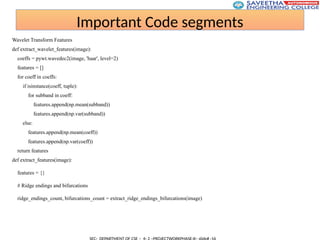 Important Code segments
Wavelet Transform Features
def extract_wavelet_features(image):
coeffs = pywt.wavedec2(image, 'haar', level=2)
features = []
for coeff in coeffs:
if isinstance(coeff, tuple):
for subband in coeff:
features.append(np.mean(subband))
features.append(np.var(subband))
else:
features.append(np.mean(coeff))
features.append(np.var(coeff))
return features
def extract_features(image):
features = {}
# Ridge endings and bifurcations
ridge_endings_count, bifurcations_count = extract_ridge_endings_bifurcations(image)
 