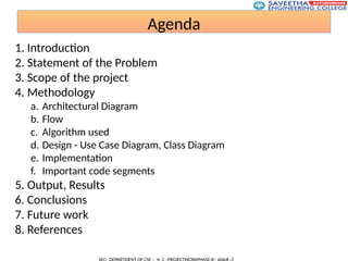 Agenda
1. Introduction
2. Statement of the Problem
3. Scope of the project
4. Methodology
a. Architectural Diagram
b. Flow
c. Algorithm used
d. Design - Use Case Diagram, Class Diagram
e. Implementation
f. Important code segments
5. Output, Results
6. Conclusions
7. Future work
8. References
 