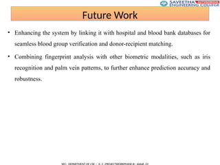 Future Work
• Enhancing the system by linking it with hospital and blood bank databases for
seamless blood group verification and donor-recipient matching.
• Combining fingerprint analysis with other biometric modalities, such as iris
recognition and palm vein patterns, to further enhance prediction accuracy and
robustness.
 