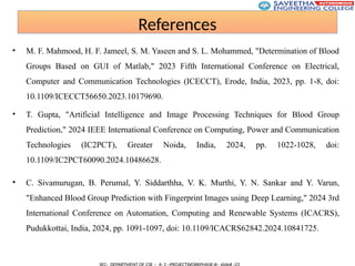 References
• M. F. Mahmood, H. F. Jameel, S. M. Yaseen and S. L. Mohammed, "Determination of Blood
Groups Based on GUI of Matlab," 2023 Fifth International Conference on Electrical,
Computer and Communication Technologies (ICECCT), Erode, India, 2023, pp. 1-8, doi:
10.1109/ICECCT56650.2023.10179690.
• T. Gupta, "Artificial Intelligence and Image Processing Techniques for Blood Group
Prediction," 2024 IEEE International Conference on Computing, Power and Communication
Technologies (IC2PCT), Greater Noida, India, 2024, pp. 1022-1028, doi:
10.1109/IC2PCT60090.2024.10486628.
• C. Sivamurugan, B. Perumal, Y. Siddarthha, V. K. Murthi, Y. N. Sankar and Y. Varun,
"Enhanced Blood Group Prediction with Fingerprint Images using Deep Learning," 2024 3rd
International Conference on Automation, Computing and Renewable Systems (ICACRS),
Pudukkottai, India, 2024, pp. 1091-1097, doi: 10.1109/ICACRS62842.2024.10841725.
 