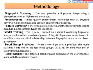 Methodology
•Fingerprint Scanning : The user provides a fingerprint image using a
biometric scanner or high-resolution camera.
•Preprocessing : Image quality enhancement techniques such as grayscale
conversion, noise removal, and contrast adjustment are applied.
•Feature Extraction : The system extracts key biometric features(ridge count,
minutiae points, pattern type) are identified.
•Model Training : The system is trained on a dataset containing fingerprint
images labeled with known blood groups. A Logistic Regression model is used to
establish a mathematical relationship between fingerprint features and blood
group types.
•Blood Group Prediction : When a new fingerprint is provided, the model
classifies it into one of the four blood groups (A, B, AB, O) along with the Rh
factor (Positive/Negative).
•Result Display : The detected blood group is displayed on the user interface,
along with the probability score.
 
