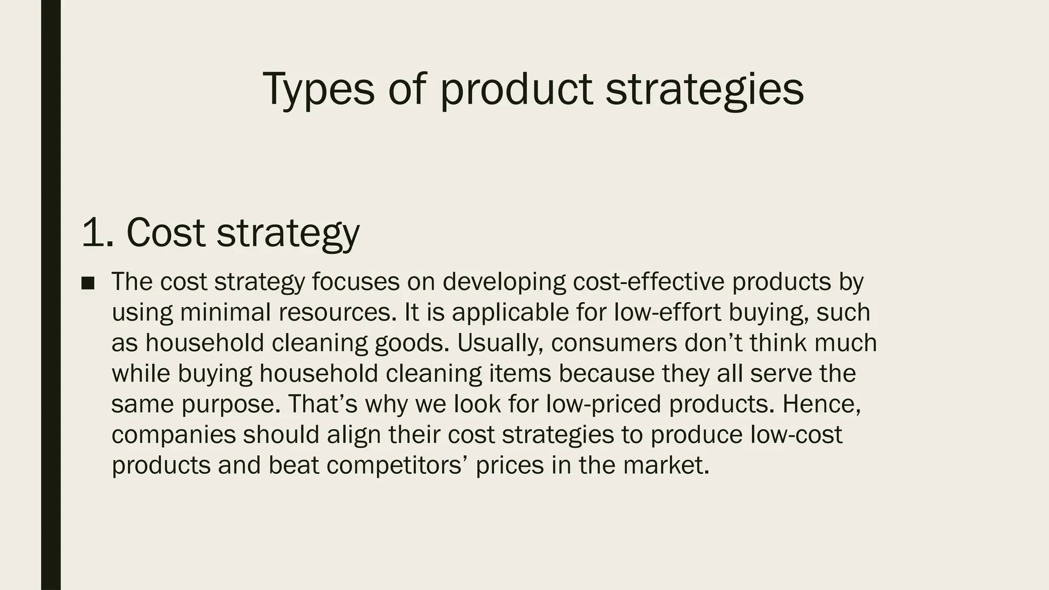 Types of product strategies
1. Cost strategy
■ The cost strategy focuses on developing cost-effective products by
using minimal resources. It is applicable for low-effort buying, such
as household cleaning goods. Usually, consumers don’t think much
while buying household cleaning items because they all serve the
same purpose. That’s why we look for low-priced products. Hence,
companies should align their cost strategies to produce low-cost
products and beat competitors’ prices in the market.
 